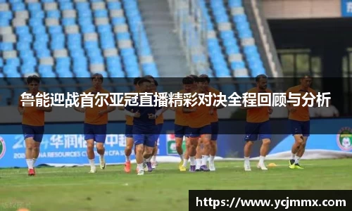 鲁能迎战首尔亚冠直播精彩对决全程回顾与分析