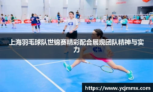 上海羽毛球队世锦赛精彩配合展现团队精神与实力